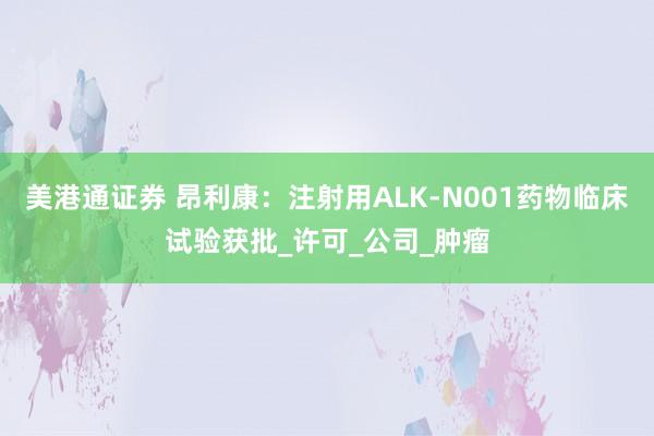 美港通证券 昂利康：注射用ALK-N001药物临床试验获批_许可_公司_肿瘤