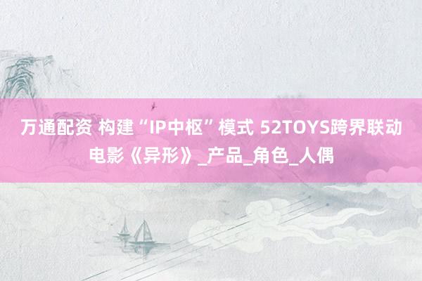 万通配资 构建“IP中枢”模式 52TOYS跨界联动电影《异形》_产品_角色_人偶