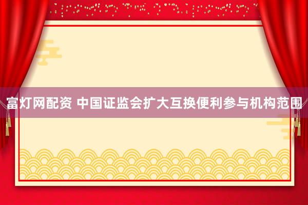富灯网配资 中国证监会扩大互换便利参与机构范围