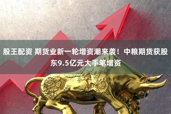 股王配资 期货业新一轮增资潮来袭！中粮期货获股东9.5亿元大手笔增资