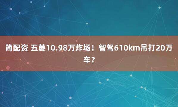 简配资 五菱10.98万炸场！智驾610km吊打20万车？