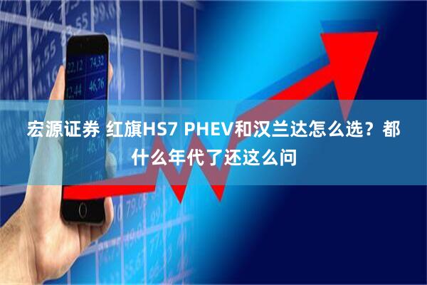 宏源证券 红旗HS7 PHEV和汉兰达怎么选？都什么年代了还这么问