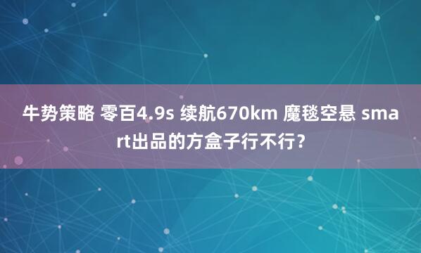 牛势策略 零百4.9s 续航670km 魔毯空悬 smart出品的方盒子行不行？
