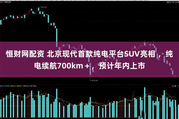 恒财网配资 北京现代首款纯电平台SUV亮相 ，纯电续航700km＋，预计年内上市