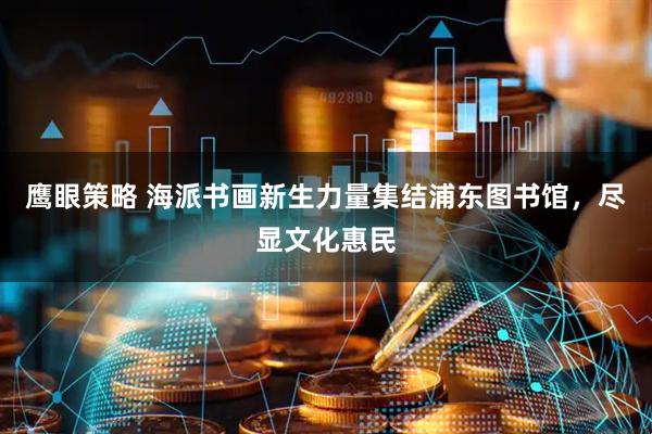 鹰眼策略 海派书画新生力量集结浦东图书馆，尽显文化惠民
