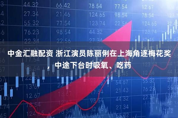 中金汇融配资 浙江演员陈丽俐在上海角逐梅花奖，中途下台时吸氧、吃药