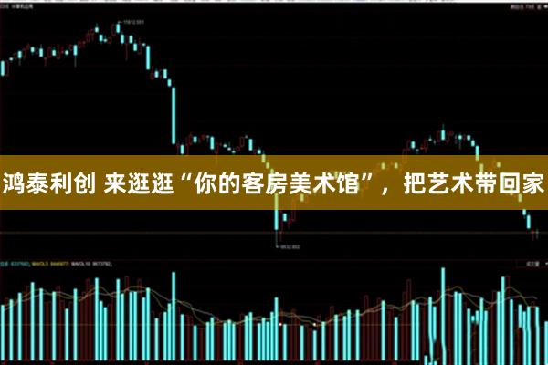 鸿泰利创 来逛逛“你的客房美术馆”，把艺术带回家
