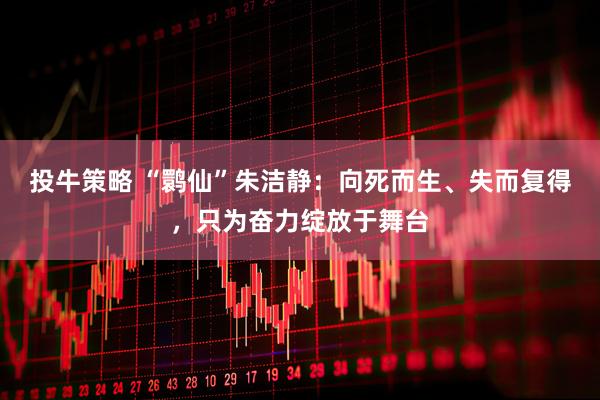 投牛策略 “鹮仙”朱洁静：向死而生、失而复得，只为奋力绽放于舞台