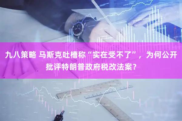 九八策略 马斯克吐槽称“实在受不了”，为何公开批评特朗普政府税改法案？