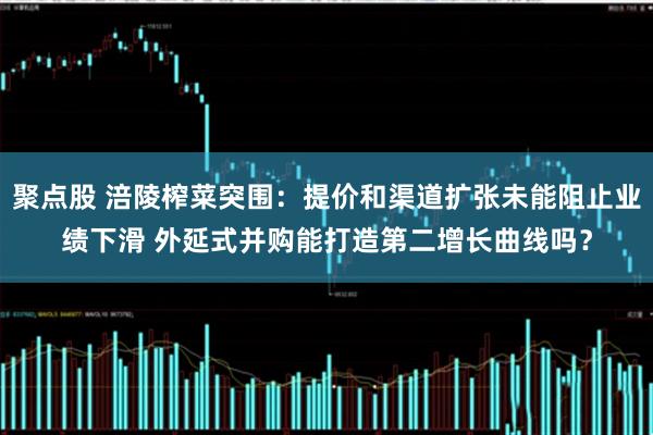 聚点股 涪陵榨菜突围：提价和渠道扩张未能阻止业绩下滑 外延式并购能打造第二增长曲线吗？