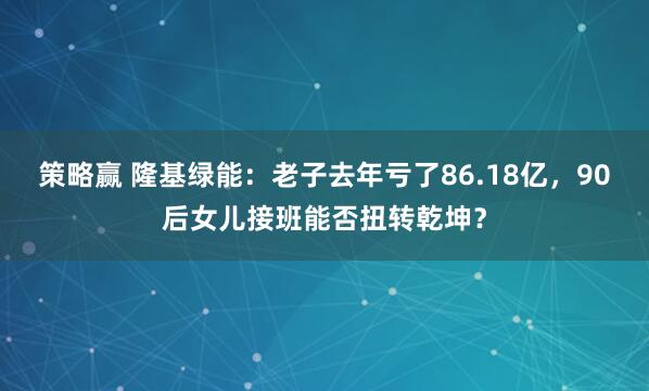 策略赢 隆基绿能：老子去年亏了86.18亿，90后女儿接班能否扭转乾坤？