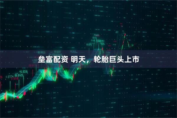垒富配资 明天，轮胎巨头上市