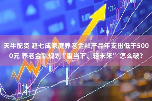 天牛配资 超七成家庭养老金融产品年支出低于5000元 养老金融规划“重当下、轻未来” 怎么破？