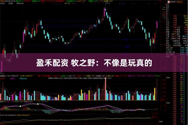 盈禾配资 牧之野：不像是玩真的