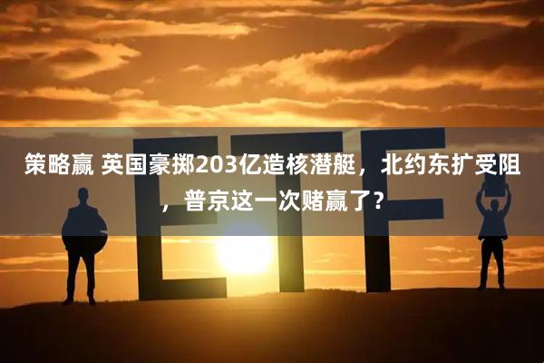 策略赢 英国豪掷203亿造核潜艇，北约东扩受阻，普京这一次赌赢了？