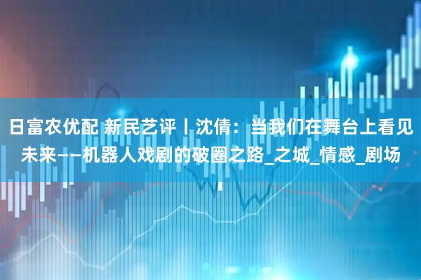 日富农优配 新民艺评丨沈倩：当我们在舞台上看见未来——机器人戏剧的破圈之路_之城_情感_剧场