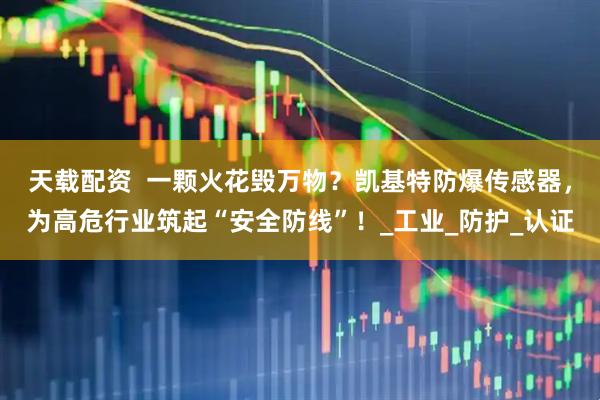 天载配资  一颗火花毁万物？凯基特防爆传感器，为高危行业筑起“安全防线”！_工业_防护_认证