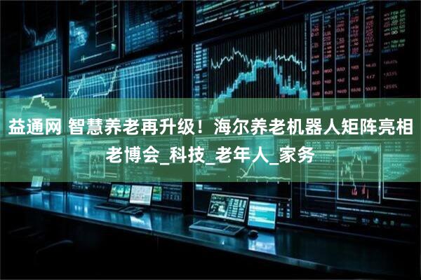益通网 智慧养老再升级！海尔养老机器人矩阵亮相老博会_科技_老年人_家务