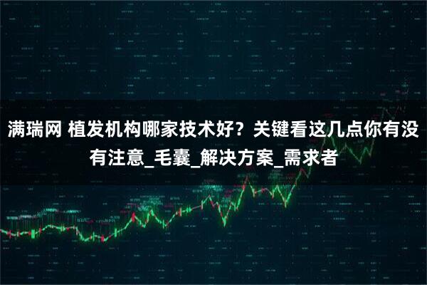 满瑞网 植发机构哪家技术好？关键看这几点你有没有注意_毛囊_解决方案_需求者