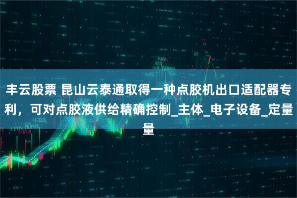 丰云股票 昆山云泰通取得一种点胶机出口适配器专利，可对点胶液供给精确控制_主体_电子设备_定量