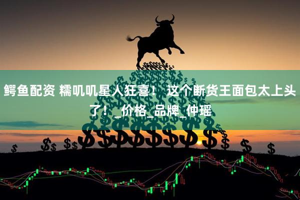 鳄鱼配资 糯叽叽星人狂喜！ 这个断货王面包太上头了！_价格_品牌_仲瑶