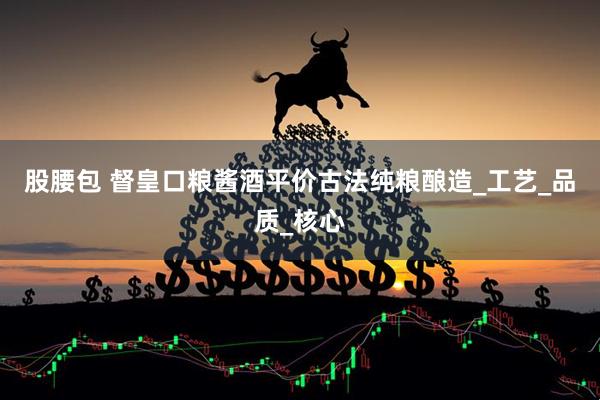 股腰包 督皇口粮酱酒平价古法纯粮酿造_工艺_品质_核心