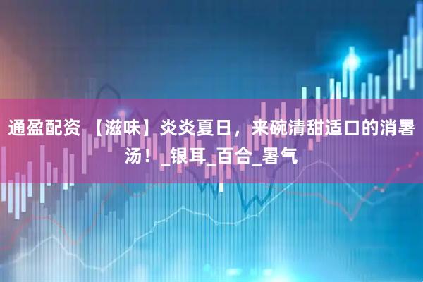 通盈配资 【滋味】炎炎夏日，来碗清甜适口的消暑汤！_银耳_百合_暑气