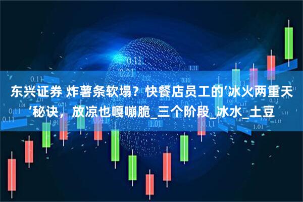 东兴证券 炸薯条软塌？快餐店员工的‘冰火两重天’秘诀，放凉也嘎嘣脆_三个阶段_冰水_土豆