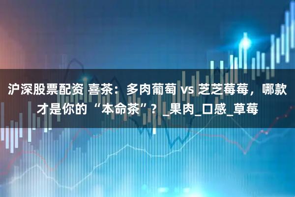 沪深股票配资 喜茶：多肉葡萄 vs 芝芝莓莓，哪款才是你的 “本命茶”？_果肉_口感_草莓