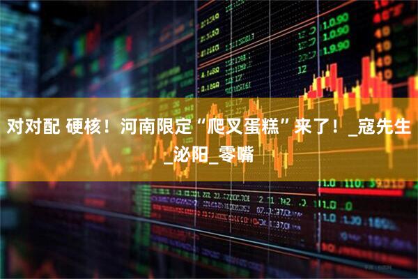 对对配 硬核！河南限定“爬叉蛋糕”来了！_寇先生_泌阳_零嘴