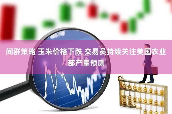 间群策略 玉米价格下跌 交易员持续关注美国农业部产量预测