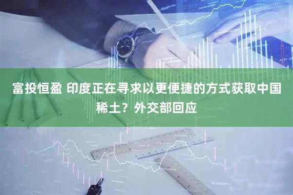 富投恒盈 印度正在寻求以更便捷的方式获取中国稀土？外交部回应