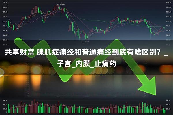 共享财富 腺肌症痛经和普通痛经到底有啥区别？_子宫_内膜_止痛药