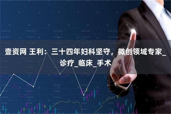 壹资网 王利：三十四年妇科坚守，微创领域专家_诊疗_临床_手术