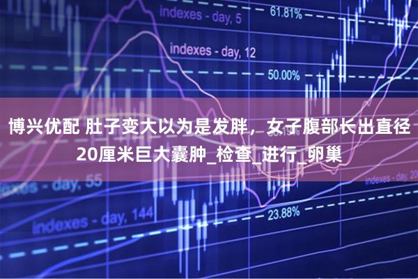 博兴优配 肚子变大以为是发胖，女子腹部长出直径20厘米巨大囊肿_检查_进行_卵巢