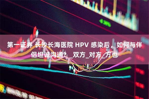 第一证券 长沙长海医院 HPV 感染后，如何与伴侣坦诚沟通？_双方_对方_方也