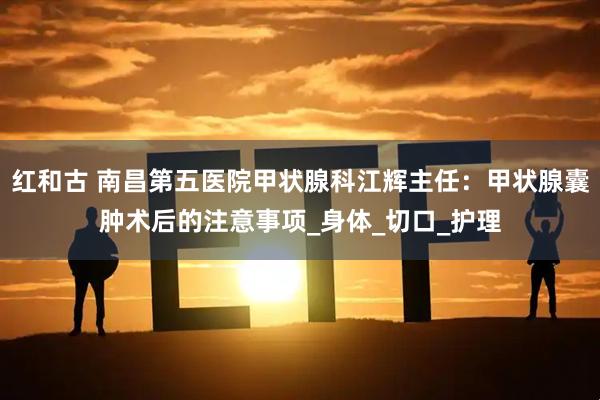 红和古 南昌第五医院甲状腺科江辉主任：甲状腺囊肿术后的注意事项_身体_切口_护理