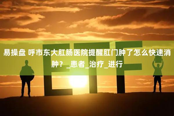 易操盘 呼市东大肛肠医院提醒肛门肿了怎么快速消肿？_患者_治疗_进行