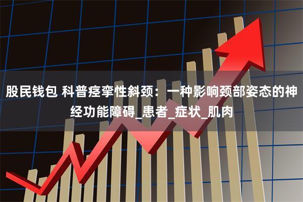 股民钱包 科普痉挛性斜颈：一种影响颈部姿态的神经功能障碍_患者_症状_肌肉