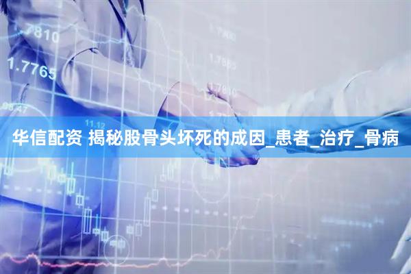 华信配资 揭秘股骨头坏死的成因_患者_治疗_骨病