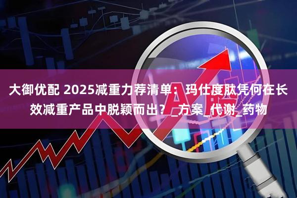 大御优配 2025减重力荐清单：玛仕度肽凭何在长效减重产品中脱颖而出？_方案_代谢_药物