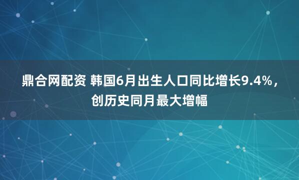 鼎合网配资 韩国6月出生人口同比增长9.4%，创历史同月最大增幅