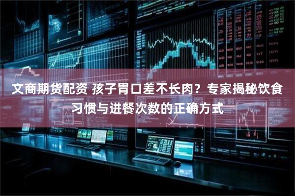 文商期货配资 孩子胃口差不长肉？专家揭秘饮食习惯与进餐次数的正确方式