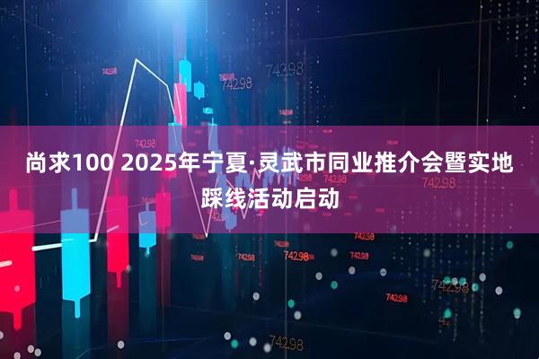 尚求100 2025年宁夏·灵武市同业推介会暨实地踩线活动启动