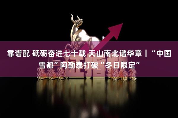 靠谱配 砥砺奋进七十载 天山南北谱华章｜“中国雪都”阿勒泰打破“冬日限定”