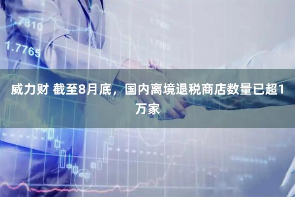 威力财 截至8月底，国内离境退税商店数量已超1万家
