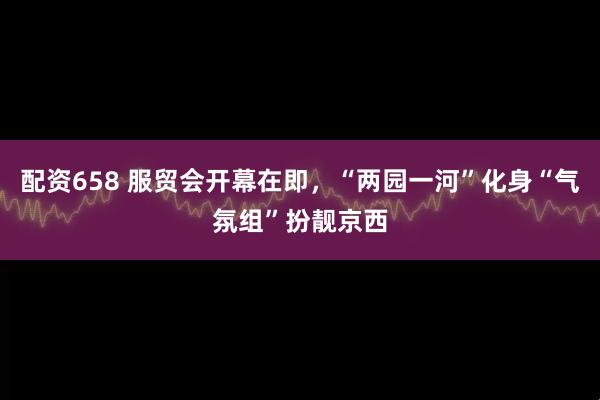 配资658 服贸会开幕在即，“两园一河”化身“气氛组”扮靓京西