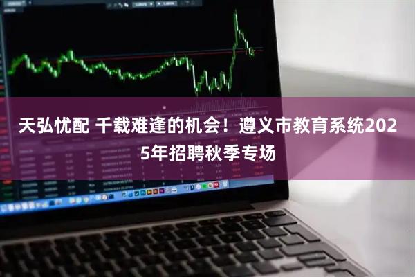 天弘忧配 千载难逢的机会！遵义市教育系统2025年招聘秋季专场
