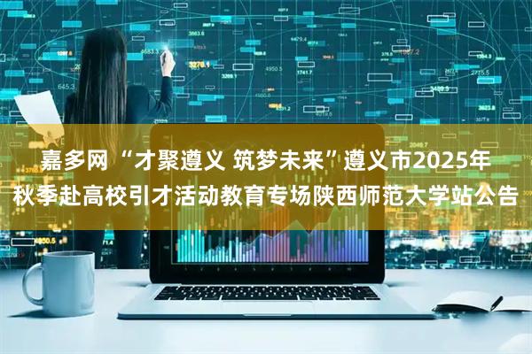嘉多网 “才聚遵义 筑梦未来”遵义市2025年秋季赴高校引才活动教育专场陕西师范大学站公告