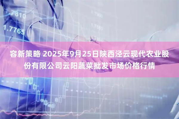 容新策略 2025年9月25日陕西泾云现代农业股份有限公司云阳蔬菜批发市场价格行情